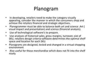 Planogram
• In developing, retailers need to make the category visually
appealing, consider the manner in which the consumers shop and
achieve the retailers financial and strategic objectives.
• Planogrammer must be able to balance both art and science .Art (
visual impact and presentation) and science (financial analysis).
• Use of technological software's to prepare.
• Use analyses of historical sales, gross margins, turnover, size of
SKU, retailers design criteria-software determines the optimal shelf
space and location for each SKU.
• Planograms are designed, tested and changed in a virtual shopping
environment
• Also useful for those merchandise which does not fit into the shelf
nicely
 