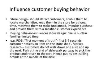 Influence customer buying behavior
• Store design- should attract customers, enable them to
locate merchandise, keep them in the store for as long
time, motivate them to make unplanned, impulse purchase
and provide them with a satisfied customer experience.
• Buying behavior-influences store design: rise in nuclear
families-limited time
• e.g. P&G: “first moment of truth”- first 3-7 seconds,
customer notices an item on the store shelf . Market
research – customers do not walk down one aisle and up
the next. Park at the end of aisle-walk partway to pick the
product and return to the cart. Hence put its best selling
brands at the middle of the aisle
 