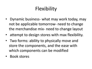 Flexibility
• Dynamic business- what may work today, may
not be applicable tomorrow- need to change
the merchandise mix- need to change layout
• attempt to design stores with max flexibility.
• Two forms: ability to physically move and
store the components, and the ease with
which components can be modified
• Book stores
 