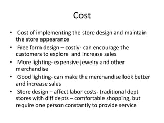 Cost
• Cost of implementing the store design and maintain
the store appearance
• Free form design – costly- can encourage the
customers to explore and increase sales
• More lighting- expensive jewelry and other
merchandise
• Good lighting- can make the merchandise look better
and increase sales
• Store design – affect labor costs- traditional dept
stores with diff depts – comfortable shopping, but
require one person constantly to provide service
 