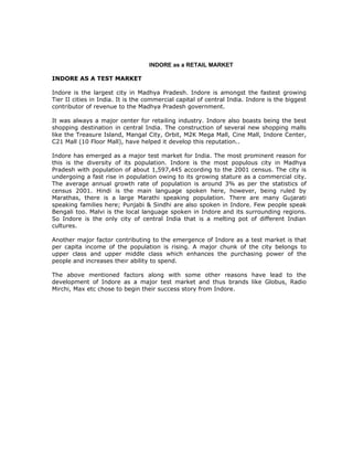 INDORE as a RETAIL MARKET

INDORE AS A TEST MARKET

Indore is the largest city in Madhya Pradesh. Indore is amongst the fastest growing
Tier II cities in India. It is the commercial capital of central India. Indore is the biggest
contributor of revenue to the Madhya Pradesh government.

It was always a major center for retailing industry. Indore also boasts being the best
shopping destination in central India. The construction of several new shopping malls
like the Treasure Island, Mangal City, Orbit, M2K Mega Mall, Cine Mall, Indore Center,
C21 Mall (10 Floor Mall), have helped it develop this reputation..

Indore has emerged as a major test market for India. The most prominent reason for
this is the diversity of its population. Indore is the most populous city in Madhya
Pradesh with population of about 1,597,445 according to the 2001 census. The city is
undergoing a fast rise in population owing to its growing stature as a commercial city.
The average annual growth rate of population is around 3% as per the statistics of
census 2001. Hindi is the main language spoken here, however, being ruled by
Marathas, there is a large Marathi speaking population. There are many Gujarati
speaking families here; Punjabi & Sindhi are also spoken in Indore. Few people speak
Bengali too. Malvi is the local language spoken in Indore and its surrounding regions.
So Indore is the only city of central India that is a melting pot of different Indian
cultures.

Another major factor contributing to the emergence of Indore as a test market is that
per capita income of the population is rising. A major chunk of the city belongs to
upper class and upper middle class which enhances the purchasing power of the
people and increases their ability to spend.

The above mentioned factors along with some other reasons have lead to the
development of Indore as a major test market and thus brands like Globus, Radio
Mirchi, Max etc chose to begin their success story from Indore.
 