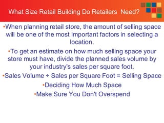 McGraw-Hill/Irwin
Retailing Management, 7/e © 2008 by The McGraw-Hill Companies, All rightsreserved.
What Size Retail Building Do Retailers Need?
•When planning retail store, the amount of selling space
will be one of the most important factors in selecting a
location.
•To get an estimate on how much selling space your
store must have, divide the planned sales volume by
your industry's sales per square foot.
•Sales Volume ÷ Sales per Square Foot = Selling Space
•Deciding How Much Space
•Make Sure You Don't Overspend
 