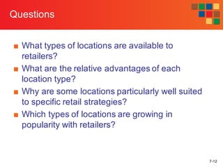 7-12
Questions
■ What types of locations are available to
retailers?
■ What are the relative advantages of each
location type?
■ Why are some locations particularly well suited
to specific retail strategies?
■ Which types of locations are growing in
popularity with retailers?
 