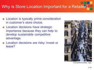 7-14
Why is Store Location Important for a Retailer?
■ Location is typically prime consideration
in customer’s store choice.
■ Location decisions have strategic
importance because they can help to
develop sustainable competitive
advantage.
■ Location decisions are risky: invest or
lease?
F. Schussler/PhotoLink/Getty Images
 