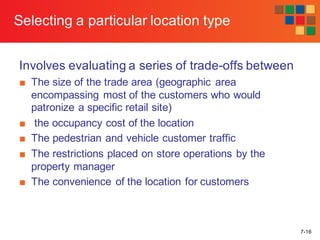 7-16
Selecting a particular location type
Involves evaluating a series of trade-offs between
■ The size of the trade area (geographic area
encompassing most of the customers who would
patronize a specific retail site)
■ the occupancy cost of the location
■ The pedestrian and vehicle customer traffic
■ The restrictions placed on store operations by the
property manager
■ The convenience of the location for customers
 