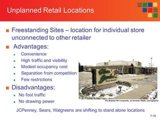 7-18
Unplanned Retail Locations
■ Freestanding Sites – location for individual store
unconnected to other retailer
■ Advantages:
n Convenience
n High traffic and visibility
n Modest occupancy cost
n Separation from competition
n Few restrictions
■ Disadvantages:
n No foot traffic
n No drawing power The McGraw-Hill Companies, Inc./Andrew Resek, photographer
JCPenney, Sears, Walgreens are shifting to stand alone locations
 