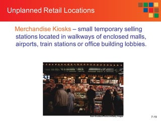 7-19
Unplanned Retail Locations
Merchandise Kiosks – small temporary selling
stations located in walkways of enclosed malls,
airports, train stations or office building lobbies.
Kent Knudson/PhotoLink/Getty Images
 