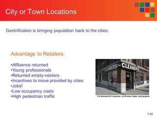7-20
City or Town Locations
Gentrification is bringing population back to the cities.
The McGraw-Hill Companies, Inc./Andrew Resek, photographer
Advantage to Retailers:
•Affluence returned
•Young professionals
•Returned empty-nesters
•Incentives to move provided by cities
•Jobs!
•Low occupancy costs
•High pedestrian traffic
 