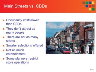 7-22
Main Streets vs. CBDs
■ Occupancy costs lower
than CBDs
■ They don’t attract as
many people
■ There are not as many
stores
■ Smaller selections offered
■ Not as much
entertainment
■ Some planners restrict
store operations
 