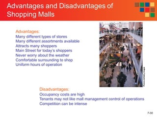 7-30
Advantages and Disadvantages of
Shopping Malls
Advantages:
Many different types of stores
Many different assortments available
Attracts many shoppers
Main Street for today’s shoppers
Never worry about the weather
Comfortable surrounding to shop
Uniform hours of operation
Disadvantages:
Occupancy costs are high
Tenants may not like mall management control of operations
Competition can be intense
PhotoLink/GettyImages
 