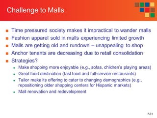 7-31
Challenge to Malls
■ Time pressured society makes it impractical to wander malls
■ Fashion apparel sold in malls experiencing limited growth
■ Malls are getting old and rundown – unappealing to shop
■ Anchor tenants are decreasing due to retail consolidation
■ Strategies?
n Make shopping more enjoyable (e.g., sofas, children’s playing areas)
n Great food destination (fast food and full-service restaurants)
n Tailor make its offering to cater to changing demographics (e.g.,
repositioning older shopping centers for Hispanic markets)
n Mall renovation and redevelopment
 