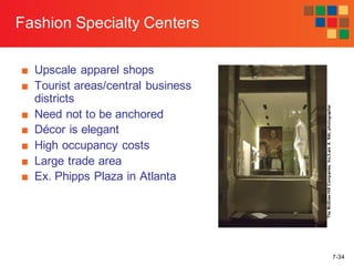 7-34
Fashion Specialty Centers
■ Upscale apparel shops
■ Tourist areas/central business
districts
■ Need not to be anchored
■ Décor is elegant
■ High occupancy costs
■ Large trade area
■ Ex. Phipps Plaza in Atlanta
TheMcGraw-HillCompanies,Inc./LarsA.Niki,photographer
 