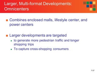 7-37
Larger, Multi-format Developments:
Omnicenters
■ Combines enclosed malls, lifestyle center, and
power centers
■ Larger developments are targeted
n to generate more pedestrian traffic and longer
shopping trips
n To capture cross-shopping consumers
 