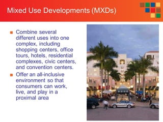 7-38
Mixed Use Developments (MXDs)
■ Combine several
different uses into one
complex, including
shopping centers, office
tours, hotels, residential
complexes, civic centers,
and convention centers.
■ Offer an all-inclusive
environment so that
consumers can work,
live, and play in a
proximal area
 