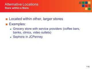 7-42
■ Located within other, larger stores
■ Examples:
n Grocery store with service providers (coffee bars,
banks, clinics, video outlets)
n Sephora in JCPenney
Alternative Locations
Store within a Store
 