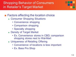 7-45
Shopping Behavior of Consumers
in Retailer’s Target Market
■ Factors affecting the location choice
n Consumer Shopping Situations
• Convenience shopping
• Comparison shopping
• Specialty shopping
n Density of Target Market
• Ex. Convenience stores in CBD; comparison
shopping stores next to Wal-Mart
n Uniqueness of Retailing Offering
• Convenience of locations is less important
• Ex. Bass Pro Shop
 