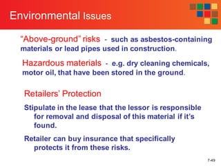 7-49
Environmental Issues
“Above-ground” risks - such as asbestos-containing
materials or lead pipes used in construction.
Hazardous materials - e.g. dry cleaning chemicals,
motor oil, that have been stored in the ground.
Retailers’ Protection
Stipulate in the lease that the lessor is responsible
for removal and disposal of this material if it’s
found.
Retailer can buy insurance that specifically
protects it from these risks.
 