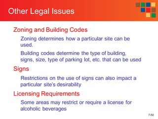 7-50
Other Legal Issues
Zoning and Building Codes
Zoning determines how a particular site can be
used.
Building codes determine the type of building,
signs, size, type of parking lot, etc. that can be used
Signs
Restrictions on the use of signs can also impact a
particular site’s desirability
Licensing Requirements
Some areas may restrict or require a license for
alcoholic beverages
 