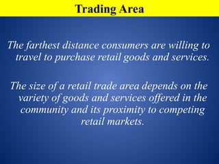 The farthest distance consumers are willing to
travel to purchase retail goods and services.
The size of a retail trade area depends on the
variety of goods and services offered in the
community and its proximity to competing
retail markets.
Trading Area
 