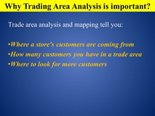 Trade area analysis and mapping tell you:
•Where a store's customers are coming from
•How many customers you have in a trade area
•Where to look for more customers
Why Trading Area Analysis is important?
 