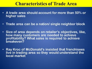 • A trade area should account for more than 50% or
higher sales
• Trade area can be a nation/ single neighbor block
• Size of area depends on retailer’s objectives, like,
how many customers are needed to achieve
profitability? What sales is required to achieve
breakeven?
• Ray Kroc of McDonald’s insisted that franchisees
live in trading area so they would understand the
local market
Characteristics of Trade Area
 
