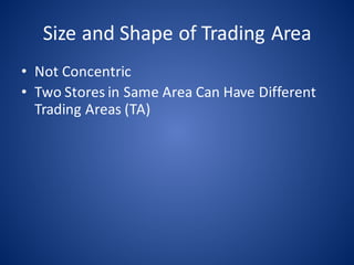 Size	and	Shape	of	Trading	Area
• Not	Concentric
• Two	Stores	in	Same	Area	Can	Have	Different	
Trading	Areas	(TA)
 