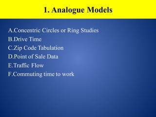 A.Concentric Circles or Ring Studies
B.Drive Time
C.Zip Code Tabulation
D.Point of Sale Data
E.Traffic Flow
F.Commuting time to work
1. Analogue Models
 