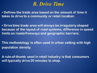• Defines the trade area based on the amount of time it
takes to drive to a community or retail location.
• Drive time trade area will always be irregularly shaped
because of the layout of road systems, difference in speed
limits on roads/freeways and geographic barriers.
This methodology is often used in urban setting with high
population density.
A rule-of-thumb used in retail industry is that consumers
will typically drive 20 minutes to shop.
B. Drive Time
 