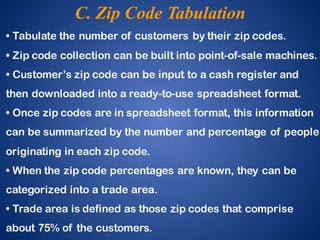 • Tabulate the number of customers by their zip codes.
• Zip code collection can be built into point-of-sale machines.
• Customer’s zip code can be input to a cash register and
then downloaded into a ready-to-use spreadsheet format.
• Once zip codes are in spreadsheet format, this information
can be summarized by the number and percentage of people
originating in each zip code.
• When the zip code percentages are known, they can be
categorized into a trade area.
• Trade area is defined as those zip codes that comprise
about 75% of the customers.
C. Zip Code Tabulation
 