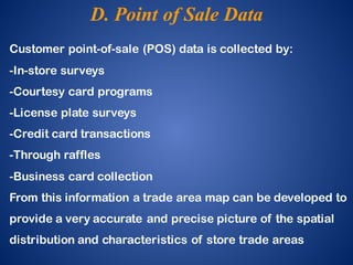 Customer point-of-sale (POS) data is collected by:
-In-store surveys
-Courtesy card programs
-License plate surveys
-Credit card transactions
-Through raffles
-Business card collection
From this information a trade area map can be developed to
provide a very accurate and precise picture of the spatial
distribution and characteristics of store trade areas
D. Point of Sale Data
 