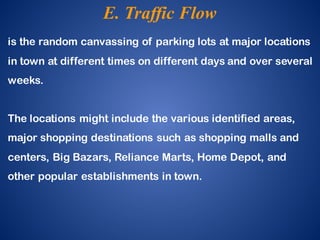 is the random canvassing of parking lots at major locations
in town at different times on different days and over several
weeks.
The locations might include the various identified areas,
major shopping destinations such as shopping malls and
centers, Big Bazars, Reliance Marts, Home Depot, and
other popular establishments in town.
E. Traffic Flow
 