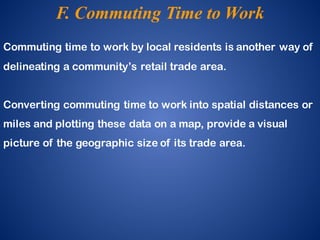 Commuting time to work by local residents is another way of
delineating a community’s retail trade area.
Converting commuting time to work into spatial distances or
miles and plotting these data on a map, provide a visual
picture of the geographic size of its trade area.
F. Commuting Time to Work
 
