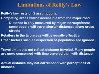 Limitations of Reilly’s Law
Reilly’s law rests on 2 assumptions:
Competing areas will be accessible from the major road
– Distance is only measured by major thoroughfares;
some people will travel shorter distances along cross
streets
Retailers in the two areas will be equally effective.
Other factors such as dispersion of population are ignored.
Travel time does not reflect distance traveled. Many people
are more concerned with time traveled than with distance
Actual distance may not correspond with perceptions of
distance
 