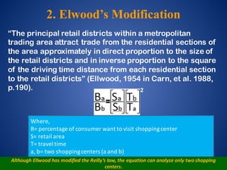 “The principal retail districts within a metropolitan
trading area attract trade from the residential sections of
the area approximately in direct proportion to the size of
the retail districts and in inverse proportion to the square
of the driving time distance from each residential section
to the retail districts” (Ellwood, 1954 in Carn, et al. 1988,
p.190).
Where,
B=	percentage	of	consumer	want	to	visit	shopping	center
S=	retail	area
T=	travel	time
a,	b=	two	shopping	centers	(a	and	b)
Although	Ellwood	has	modified	the	Reilly’s	law,	the	equation	can	analyze	only	two	shopping	
centers.
2
2. Elwood’s Modification
 