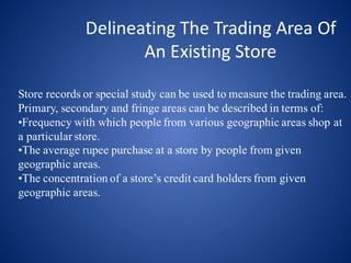 Delineating	The	Trading	Area	Of	
An	Existing	Store
Store records or special study can be used to measure the trading area.
Primary, secondary and fringe areas can be described in terms of:
•Frequency with which people from various geographic areas shop at
a particular store.
•The average rupee purchase at a store by people from given
geographic areas.
•The concentration of a store’s credit card holders from given
geographic areas.
 
