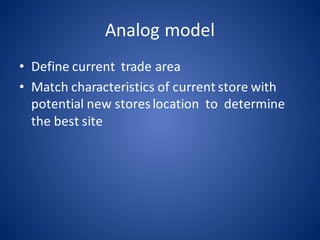 Analog	model
• Define	current		trade	area
• Match	characteristics	of	current	store	with		
potential	new	stores	location		to		determine	
the	best	site
 
