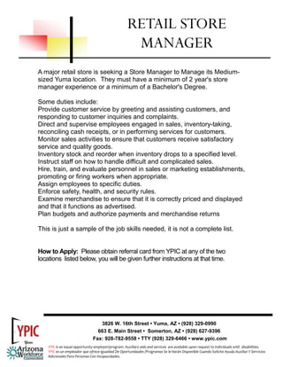 RETAIL STORE
                                                       MANAGER
A major retail store is seeking a Store Manager to Manage its Medium-
sized Yuma location. They must have a minimum of 2 year's store
manager experience or a minimum of a Bachelor's Degree.

Some duties include:
Provide customer service by greeting and assisting customers, and
responding to customer inquiries and complaints.
Direct and supervise employees engaged in sales, inventory-taking,
reconciling cash receipts, or in performing services for customers.
Monitor sales activities to ensure that customers receive satisfactory
service and quality goods.
Inventory stock and reorder when inventory drops to a specified level.
Instruct staff on how to handle difficult and complicated sales.
Hire, train, and evaluate personnel in sales or marketing establishments,
promoting or firing workers when appropriate.
Assign employees to specific duties.
Enforce safety, health, and security rules.
Examine merchandise to ensure that it is correctly priced and displayed
and that it functions as advertised.
Plan budgets and authorize payments and merchandise returns

This is just a sample of the job skills needed, it is not a complete list.


How to Apply: Please obtain referral card from YPIC at any of the two
locations listed below, you will be given further instructions at that time.




                                   3826 W. 16th Street • Yuma, AZ • (928) 329-0990
                                  663 E. Main Street • Somerton, AZ • (928) 627-9396
                                Fax: 928-782-9558 • TTY (928) 329-6466 • www.ypic.com
    YPIC is an equal opportunity employer/program. Auxiliary aids and services  are available upon request to individuals with  disabilities.  
    YPIC es un empleador que ofrece Igualdad De Oportunidades /Programas Se le Harán Disponible Cuando Solicite Ayuda Auxiliar Y Servicios 
    Adicionales Para Personas Con Incapacidades. 
 