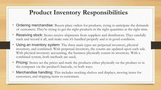 Product Inventory Responsibilities
• Ordering merchandise: Buyers place orders for products, trying to anticipate the demands
of customers. They’re trying to get the right products in the right quantities at the right time.
• Receiving stock: Stores receive shipments from suppliers and distributors. They carefully
track and record it all, and make sure it’s handled properly and is in good condition.
• Using an inventory system: The three main types are perpetual inventory, physical
inventory, and combined. With perpetual inventory, the counts are updated upon each sale.
With physical inventory accounting, the business physically counts its inventory. With a
combined system, both methods are used,
• Pricing: Stores set the prices and mark the products either physically on the product or in
the computer via the product’s barcode, or both ways.
• Merchandise handling: This includes stocking shelves and displays, moving items for
customers, and shipping items to customers.
 