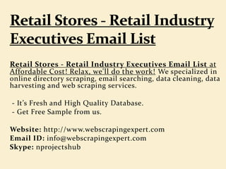 Retail Stores - Retail Industry Executives Email List at
Affordable Cost! Relax, we'll do the work! We specialized in
online directory scraping, email searching, data cleaning, data
harvesting and web scraping services.
- It’s Fresh and High Quality Database.
- Get Free Sample from us.
Website: http://www.webscrapingexpert.com
Email ID: info@webscrapingexpert.com
Skype: nprojectshub
 