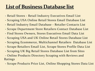 - Retail Stores - Retail Industry Executives Email List
- Scraping USA Online Retail Stores Email Database List
- Retail Industry Email Database - Retailer Contacts List
- Scrape Department Store Retailers Contact Database List
- Find Stores Owners, Stores Executives Email Data List
- Scraping USA and UK Online Retail Stores Database List
- Scraping Ecommerce, Multichannel Retailers Database List
- Scrape Retailers Email List, Scrape Stores Profile Data List
- Scraping UK Big Retail Stores Database List from Sites
- Online Products Directory Scraping with Reviews and
Ratings
- Scrape Products Price List, Online Shopping Stores Data List
 