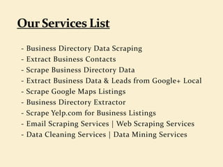 - Business Directory Data Scraping
- Extract Business Contacts
- Scrape Business Directory Data
- Extract Business Data & Leads from Google+ Local
- Scrape Google Maps Listings
- Business Directory Extractor
- Scrape Yelp.com for Business Listings
- Email Scraping Services | Web Scraping Services
- Data Cleaning Services | Data Mining Services
 