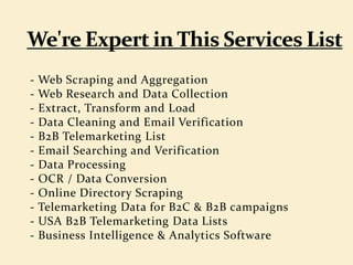 - Web Scraping and Aggregation
- Web Research and Data Collection
- Extract, Transform and Load
- Data Cleaning and Email Verification
- B2B Telemarketing List
- Email Searching and Verification
- Data Processing
- OCR / Data Conversion
- Online Directory Scraping
- Telemarketing Data for B2C & B2B campaigns
- USA B2B Telemarketing Data Lists
- Business Intelligence & Analytics Software
 