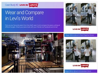 Wear and Compare
in Levi’s World
Pick up your favourite jeans from the shelf, wear it and compare the jeans cutting at
different angles. Share your jeans look with your friends via Facebook and email.
Magic Mirror @Levi’s Paris Flagship Stores
Magic Mirror @Levi’s Amsterdam Store
 