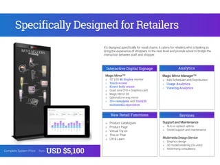 Magic MirrorTM
o 55” LED monitor
o Quad core CPU + Graphics card
o Magic Mirror OS
o Optional one-way mirror
with
Interactive Digital Signage Analytics
Services
Magic Mirror ManagerTM
o Ads Scheduler and Distribution
Support and Maintenance
o SLA on system uptime
o Onsite support and maintenance
Multimedia Design Service
o Graphics design
o 3D model rendering (3x units)
o Advertising consultancy
It’s designed specifically for retail chains, it caters for retailers who is looking to
bring the experience of shoppers to the next level and provide a tool to bridge the
interaction between staff and shopper.
Specifically Designed for Retailers
Complete System Price: from
USD $5,100
New Retail Functions
o Product Catalogues
o Product Page
o Virtual Try-on
o This or That
o Lift & Learn
 