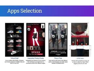 Virtual Shelf
As an endless aisle display, shoppers
can browse products in endless loop and
click for more info.
Interactive Product Guide
Highlighting key features of your product,
the mannequin can twist & turn to
showcase product from different angles.
Endless Aisle
Omni-channel web browser -
Connecting online to offline store,
shoppers can browse, search and
checkout directly in store.
Apps Selection
Lift & Learn
Interact with shoppers as soon as
an item is lifted up. Note: RFID
tagged products are used
This or That
Take side-by-side photos with different
outfit, so that shoppers can better select
between shortlisted items.
3D Virtual Dressing
Presents realistic 3D product models
and sync with shopper’s movement
within the live video feed.
As you
mak
 