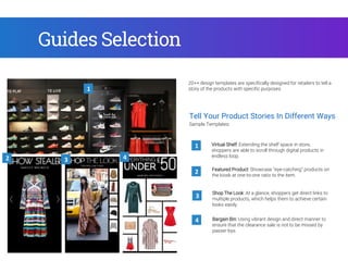 Tell Your Product Stories In Different Ways
Shop The Look: At a glance, shoppers get direct links to
multiple products, which helps them to achieve certain
looks easily.
1
3
2
Sample Templates:
Featured Product: Showcase “eye-catching” products on
the kiosk at one-to-one ratio to the item.
Virtual Shelf: Extending the shelf space in store,
shoppers are able to scroll through digital products in
endless loop.
Bargain Bin: Using vibrant design and direct manner to
ensure that the clearance sale is not to be missed by
passer-bys.
4
20++ design templates are specifically designed for retailers to tell a
story of the products with specific purposes.1
2 3 4
Guides Selection
 