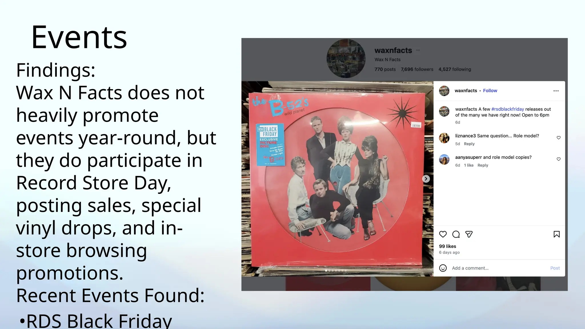 Events
Findings:
Wax N Facts does not
heavily promote
events year-round, but
they do participate in
Record Store Day,
posting sales, special
vinyl drops, and in-
store browsing
promotions.
Recent Events Found:
•RDS Black Friday
 