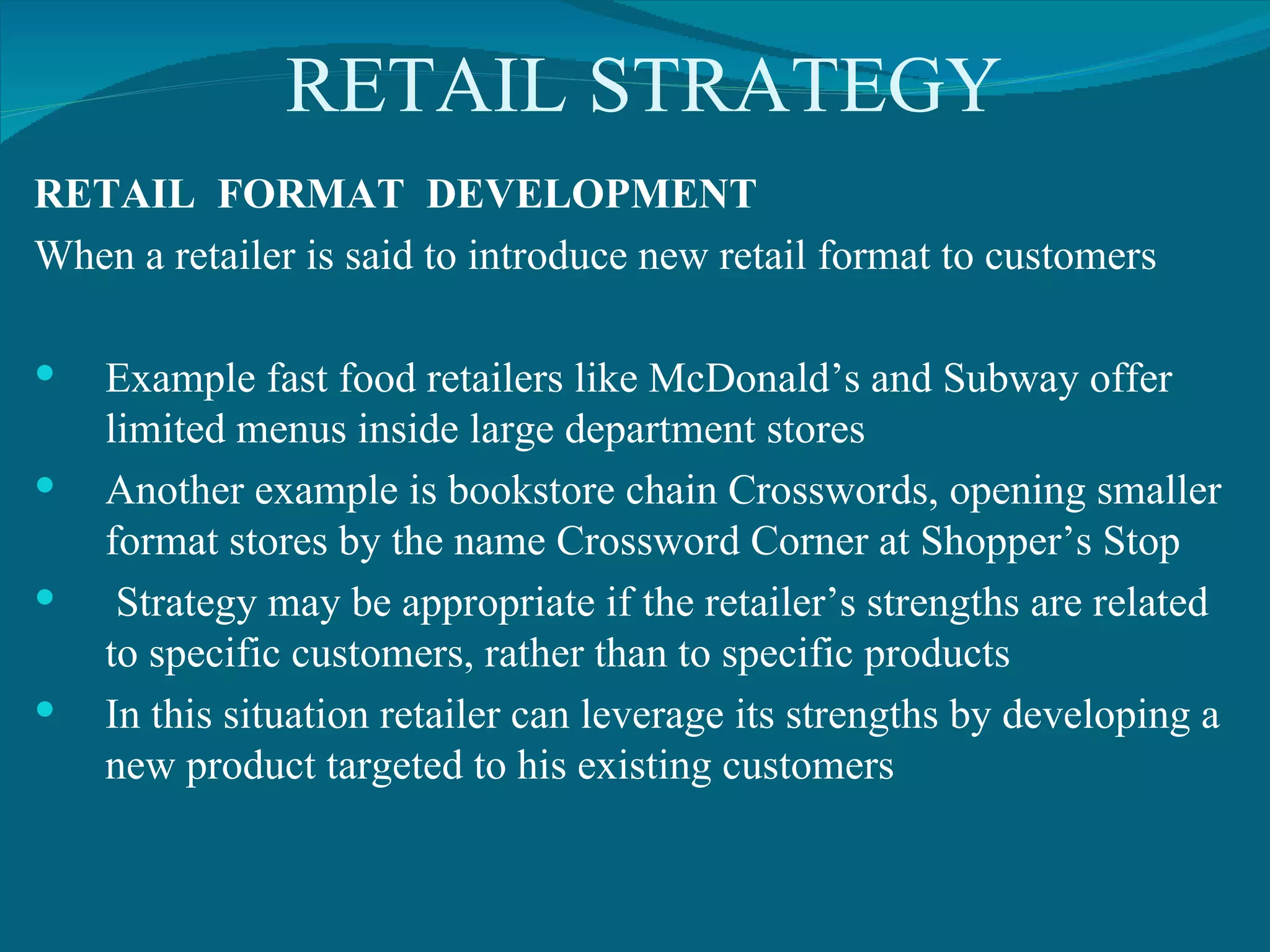 RETAIL STRATEGY RETAIL  FORMAT  DEVELOPMENT When a retailer is said to introduce new retail format to customers  Example fast food retailers like McDonald’s and Subway offer limited menus inside large department stores Another example is bookstore chain Crosswords, opening smaller format stores by the name Crossword Corner at Shopper’s Stop Strategy may be appropriate if the retailer’s strengths are related to specific customers, rather than to specific products In this situation retailer can leverage its strengths by developing a new product targeted to his existing customers 