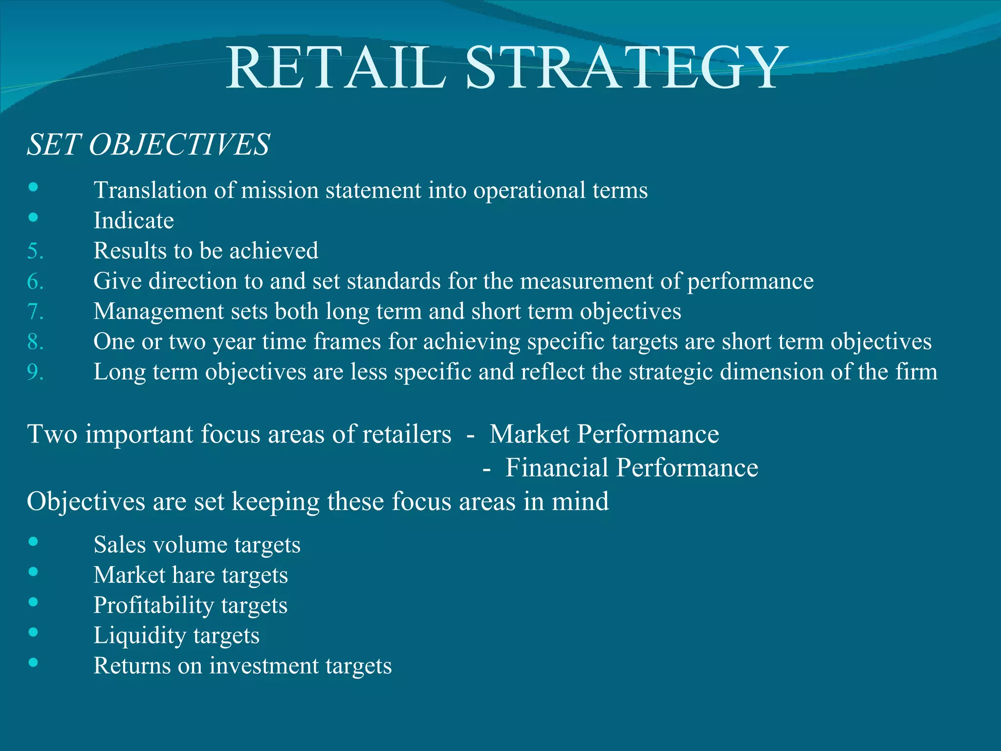 RETAIL STRATEGY SET OBJECTIVES Translation of mission statement into operational terms Indicate  Results to be achieved Give direction to and set standards for the measurement of performance Management sets both long term and short term objectives One or two year time frames for achieving specific targets are short term objectives Long term objectives are less specific and reflect the strategic dimension of the firm Two important focus areas of retailers  -  Market Performance -  Financial Performance Objectives are set keeping these focus areas in mind Sales volume targets Market hare targets Profitability targets Liquidity targets Returns on investment targets 