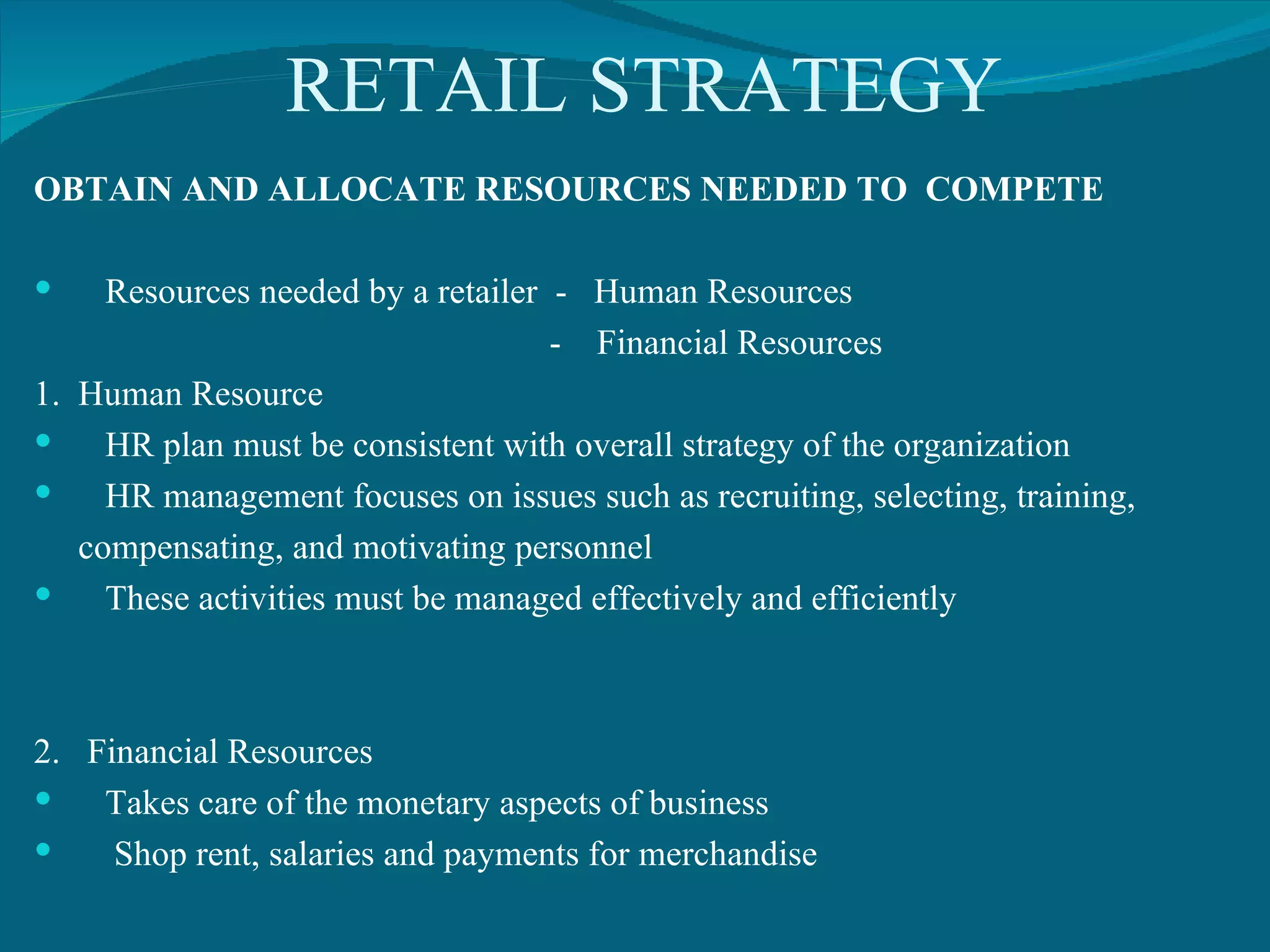 RETAIL STRATEGY OBTAIN AND ALLOCATE RESOURCES NEEDED TO  COMPETE Resources needed by a retailer  -  Human Resources -  Financial Resources 1.  Human Resource HR plan must be consistent with overall strategy of the organization HR management focuses on issues such as recruiting, selecting, training,  compensating, and motivating personnel These activities must be managed effectively and efficiently 2.  Financial Resources Takes care of the monetary aspects of business Shop rent, salaries and payments for merchandise 